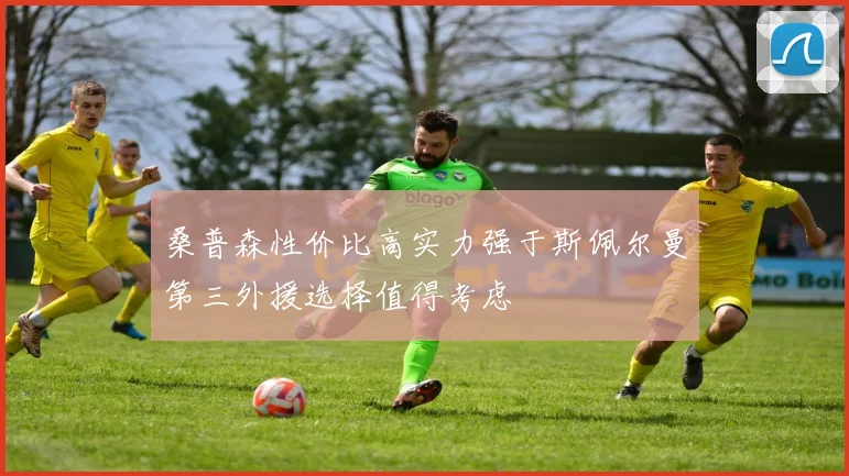 桑普森性价比高实力强于斯佩尔曼第三外援选择值得考虑