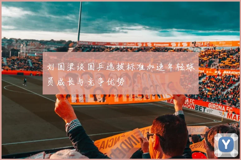 刘国梁谈国乒选拔标准加速年轻球员成长与竞争优势