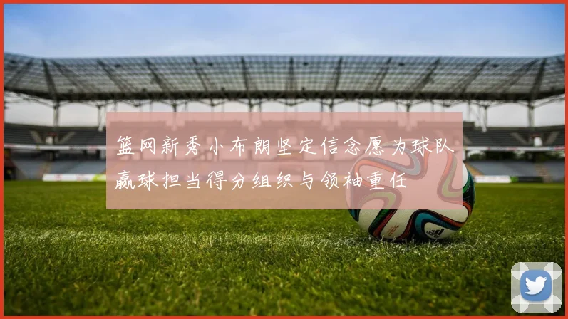 篮网新秀小布朗坚定信念愿为球队赢球担当得分组织与领袖重任
