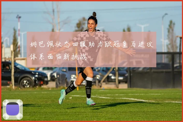 姆巴佩状态回暖助力欧冠皇马进攻体系面临新挑战
