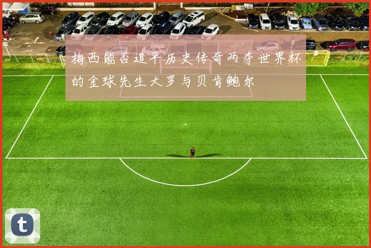 梅西能否追平历史传奇两夺世界杯的金球先生大罗与贝肯鲍尔