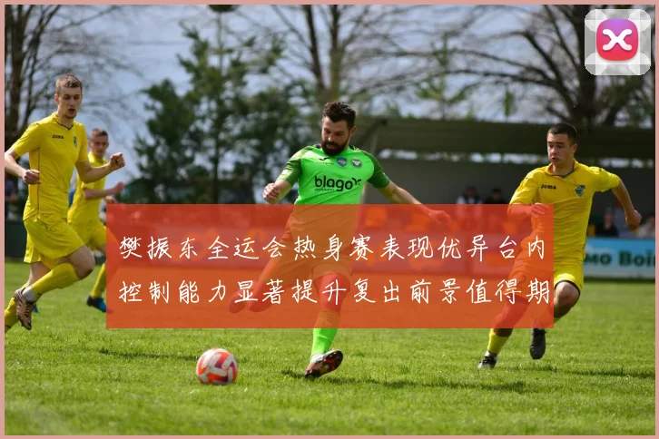 樊振东全运会热身赛表现优异台内控制能力显著提升复出前景值得期待