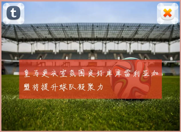 皇马更衣室氛围良好库库雷利亚加盟将提升球队凝聚力
