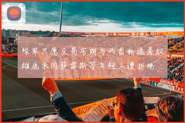 绿军只愿交易布朗与两首轮选秀权雄鹿求冈萨雷斯等年轻人遭拒绝