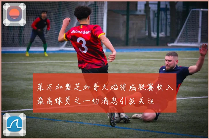 莱万加盟芝加哥火焰将成联赛收入最高球员之一的消息引发关注
