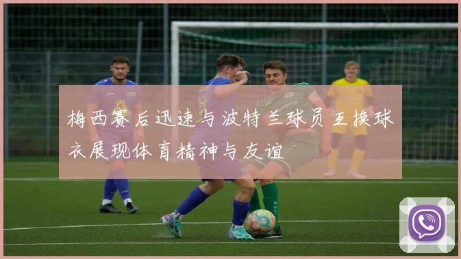 梅西赛后迅速与波特兰球员互换球衣展现体育精神与友谊