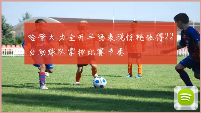 哈登火力全开半场表现惊艳独得22分助球队掌控比赛节奏