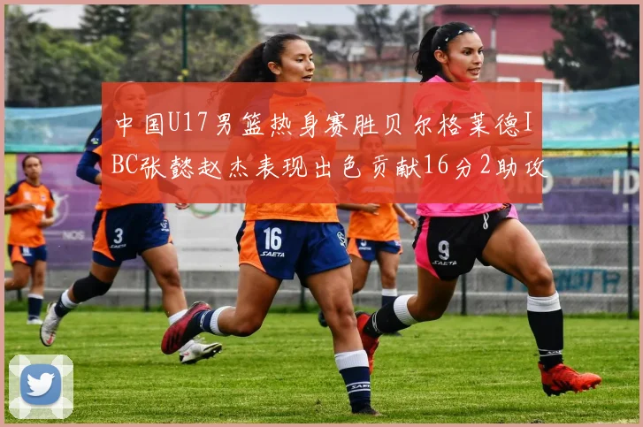 中国U17男篮热身赛胜贝尔格莱德IBC张懿赵杰表现出色贡献16分2助攻2抢断