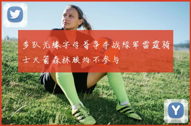 多队无缘字母哥争夺战绿军雷霆骑士火箭森林狼均不参与