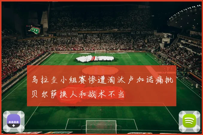 乌拉圭小组赛惨遭淘汰卢加诺痛批贝尔萨换人和战术不当