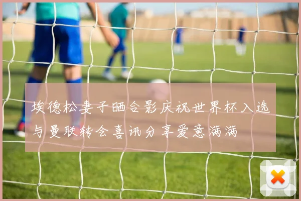 埃德松妻子晒合影庆祝世界杯入选与曼联转会喜讯分享爱意满满