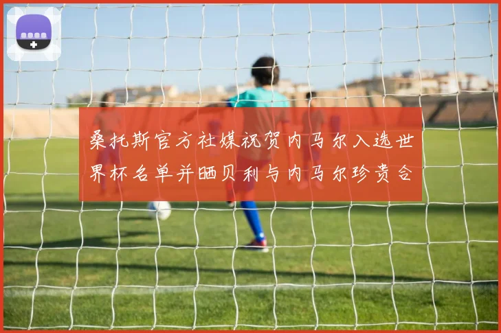 桑托斯官方社媒祝贺内马尔入选世界杯名单并晒贝利与内马尔珍贵合影