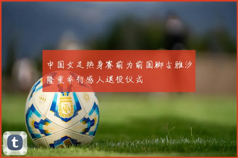 中国女足热身赛前为前国脚古雅沙隆重举行感人退役仪式