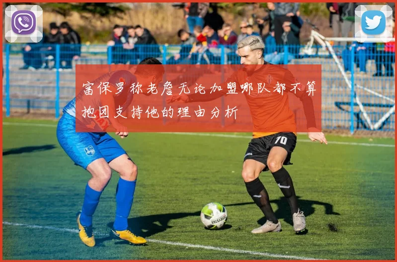 富保罗称老詹无论加盟哪队都不算抱团支持他的理由分析