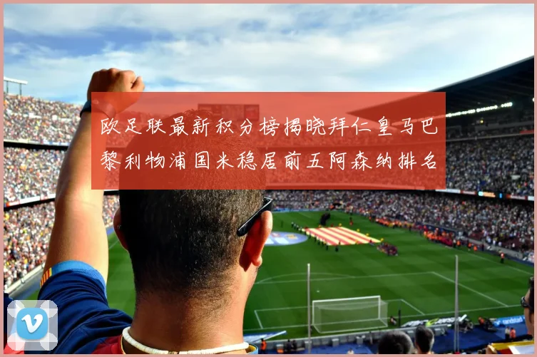 欧足联最新积分榜揭晓拜仁皇马巴黎利物浦国米稳居前五阿森纳排名第七
