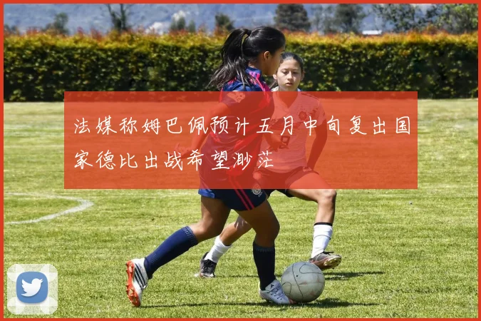 法媒称姆巴佩预计五月中旬复出国家德比出战希望渺茫