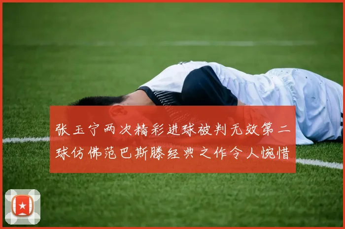 张玉宁两次精彩进球被判无效第二球仿佛范巴斯滕经典之作令人惋惜