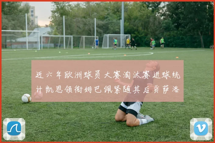 近六年欧洲球员大赛淘汰赛进球统计凯恩领衔姆巴佩紧随其后贡萨洛表现不俗