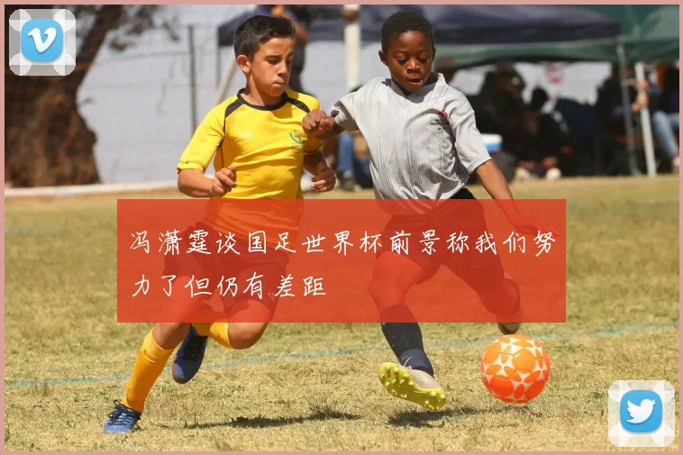 冯潇霆谈国足世界杯前景称我们努力了但仍有差距