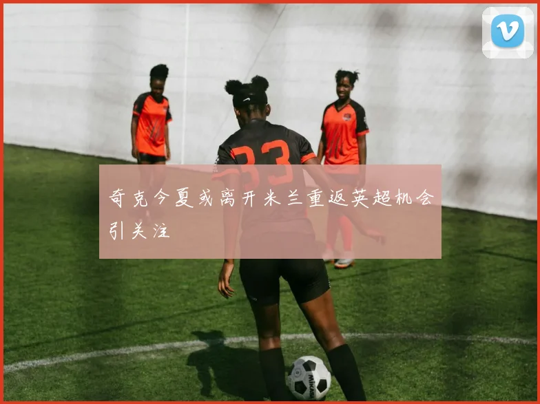 奇克今夏或离开米兰重返英超机会引关注