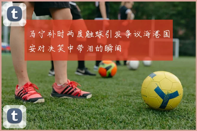 马宁补时两度触球引发争议海港国安对决笑中带泪的瞬间