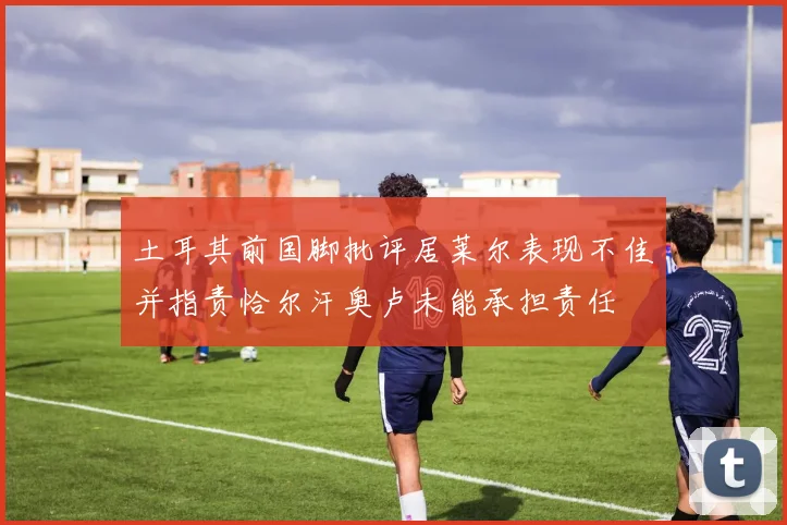 土耳其前国脚批评居莱尔表现不佳并指责恰尔汗奥卢未能承担责任