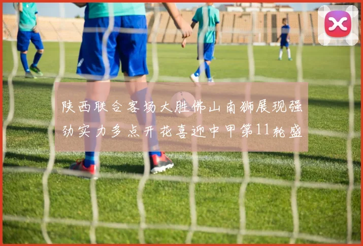 陕西联合客场大胜佛山南狮展现强劲实力多点开花喜迎中甲第11轮盛宴