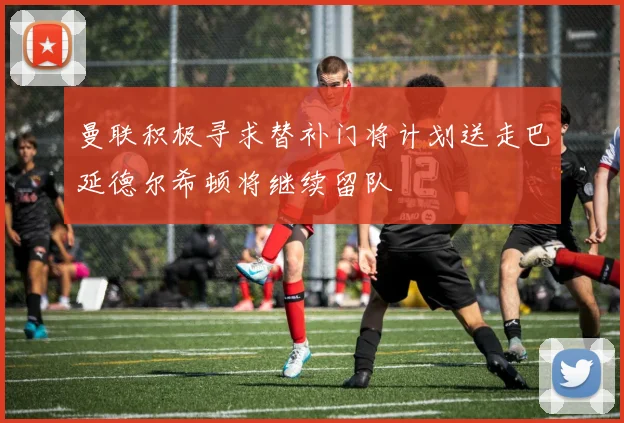 曼联积极寻求替补门将计划送走巴延德尔希顿将继续留队