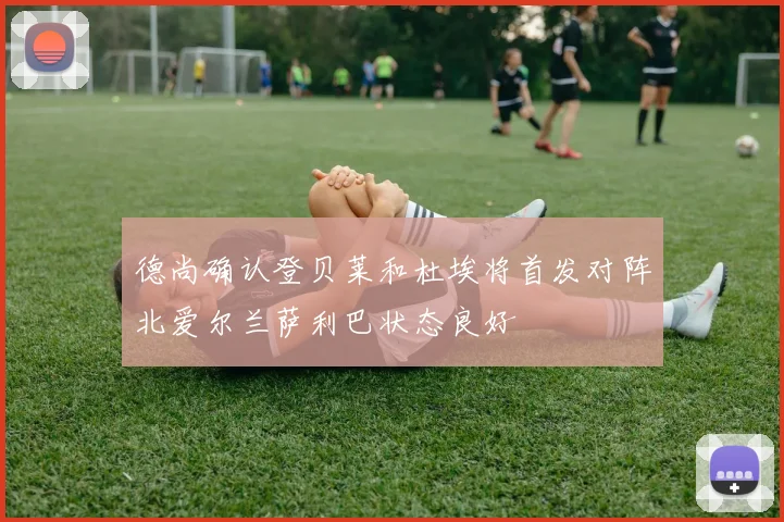 德尚确认登贝莱和杜埃将首发对阵北爱尔兰萨利巴状态良好