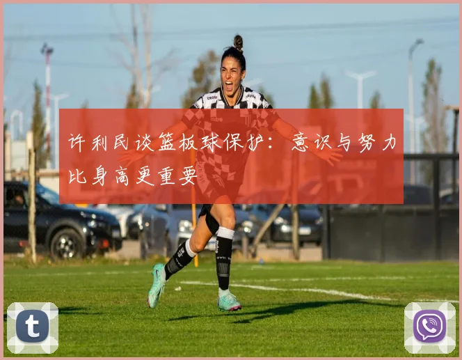 许利民谈篮板球保护：意识与努力比身高更重要