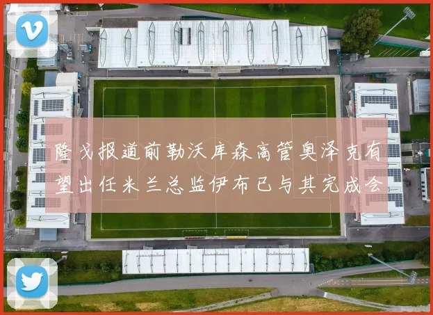 隆戈报道前勒沃库森高管奥泽克有望出任米兰总监伊布已与其完成会面