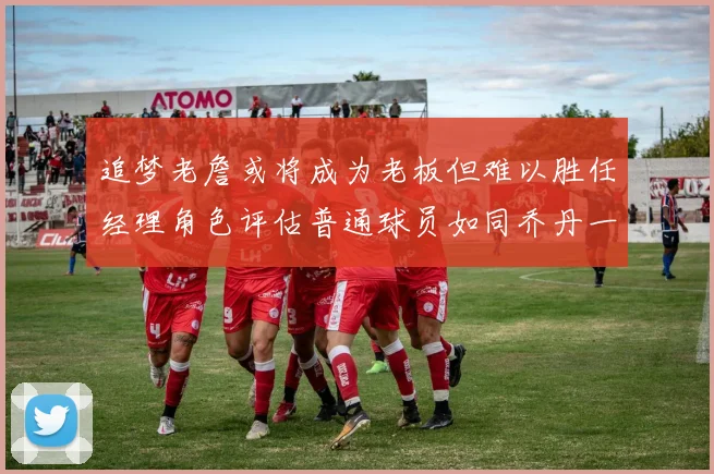 追梦老詹或将成为老板但难以胜任经理角色评估普通球员如同乔丹一样复杂
