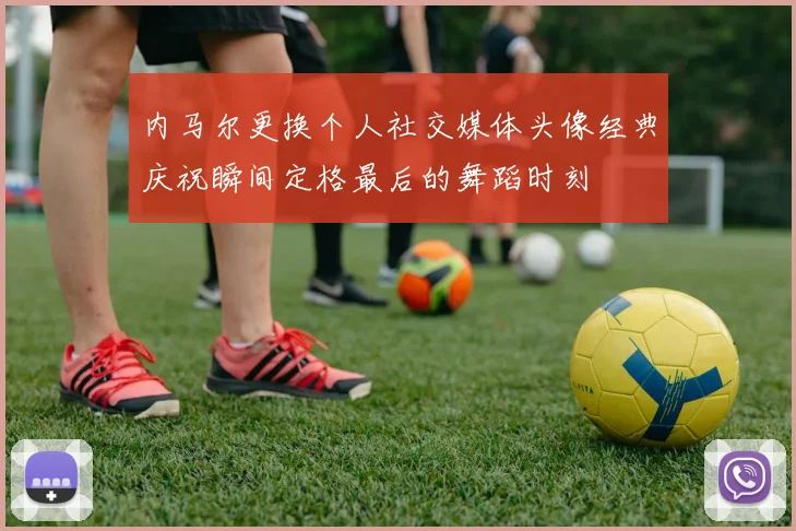 内马尔更换个人社交媒体头像经典庆祝瞬间定格最后的舞蹈时刻
