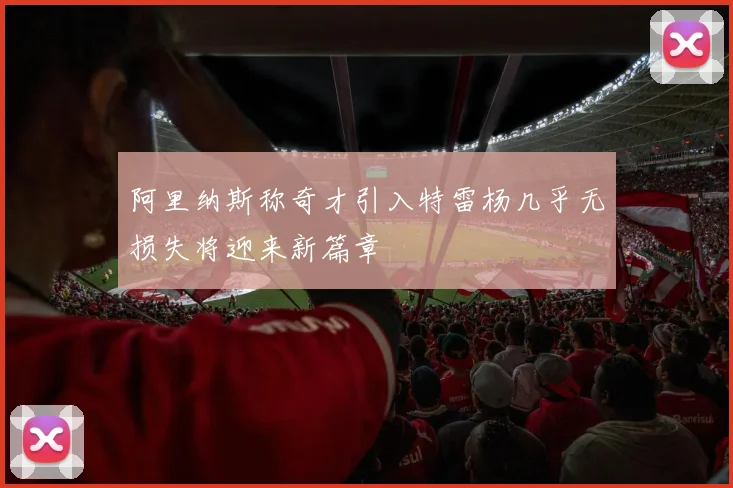 阿里纳斯称奇才引入特雷杨几乎无损失将迎来新篇章
