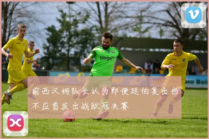 前西汉姆队长认为即便廷伯复出也不应首发出战欧冠决赛